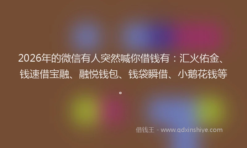 2026年的微信有人突然喊你借钱有：汇火佑金、钱速借宝融、融悦钱包、钱袋瞬借、小鹅花钱等。