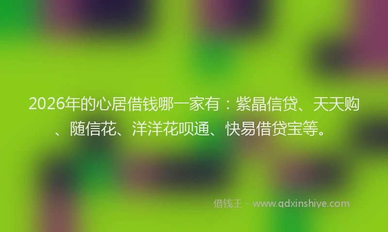 2026年的心居借钱哪一家有：紫晶信贷、天天购、随信花、洋洋花呗通、快易借贷宝等。