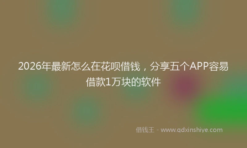 2026年最新怎么在花呗借钱，分享五个APP容易借款1万块的软件