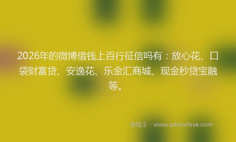 2026年的微博借钱上百行征信吗有：放心花、口袋财富贷、安逸花、乐金汇商城、现金秒贷宝融等。