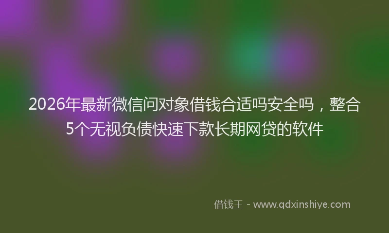 2026年最新微信问对象借钱合适吗安全吗，整合5个无视负债快速下款长期网贷的软件
