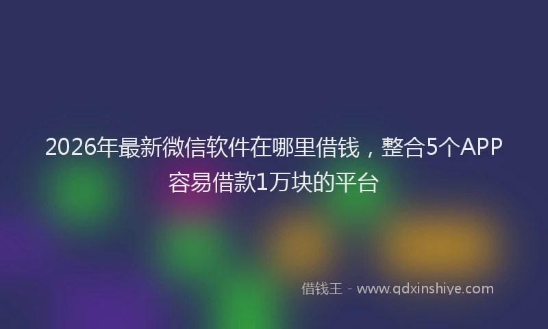 2026年最新微信软件在哪里借钱，整合5个APP容易借款1万块的平台