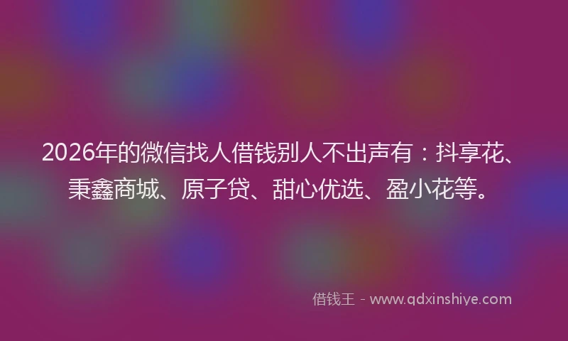 2026年的微信找人借钱别人不出声有：抖享花、秉鑫商城、原子贷、甜心优选、盈小花等。