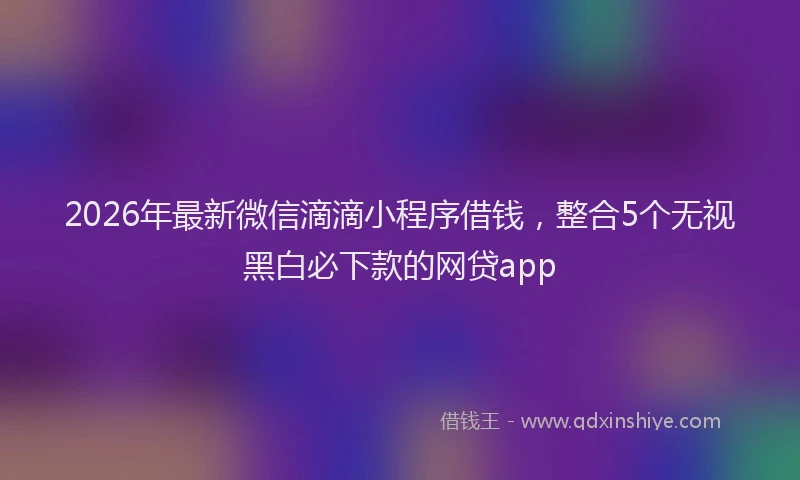 2026年最新微信滴滴小程序借钱，整合5个无视黑白必下款的网贷app