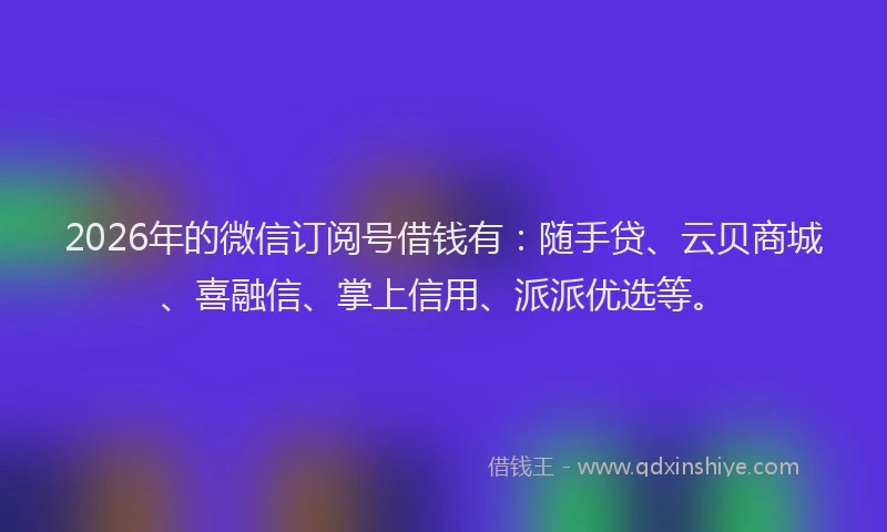 2026年的微信订阅号借钱有：随手贷、云贝商城、喜融信、掌上信用、派派优选等。