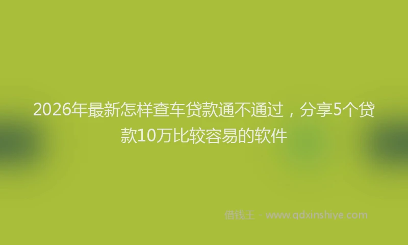 2026年最新怎样查车贷款通不通过，分享5个贷款10万比较容易的软件