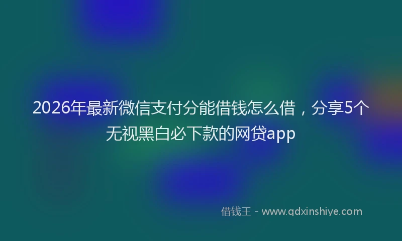 2026年最新微信支付分能借钱怎么借，分享5个无视黑白必下款的网贷app