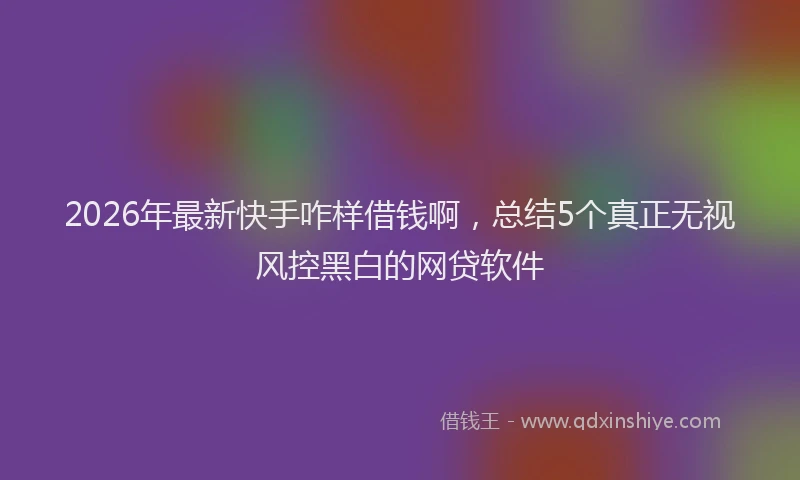 2026年最新快手咋样借钱啊，总结5个真正无视风控黑白的网贷软件
