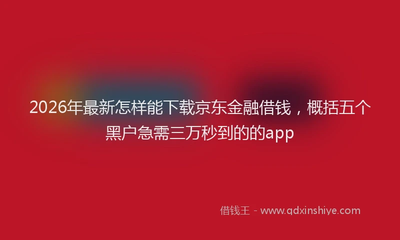 2026年最新怎样能下载京东金融借钱，概括五个黑户急需三万秒到的的app