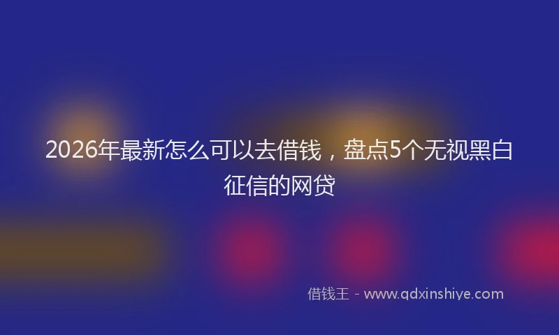2026年最新怎么可以去借钱，盘点5个无视黑白征信的网贷