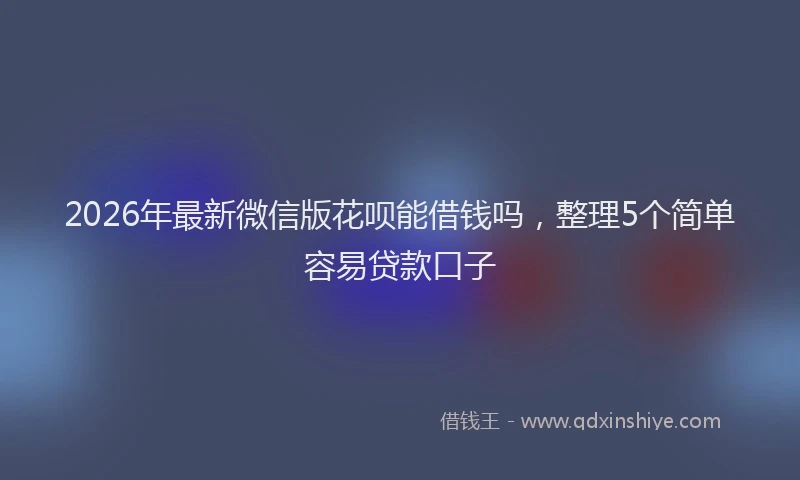 2026年最新微信版花呗能借钱吗，整理5个简单容易贷款口子