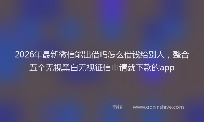 2026年最新微信能出借吗怎么借钱给别人，整合五个无视黑白无视征信申请就下款的app