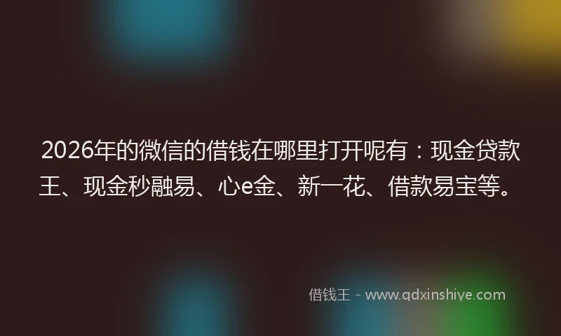 2026年的微信的借钱在哪里打开呢有：现金贷款王、现金秒融易、心e金、新一花、借款易宝等。