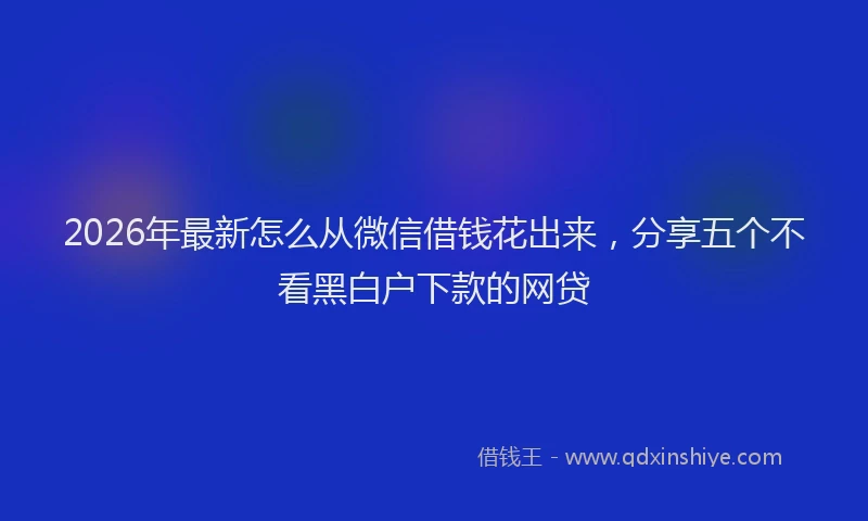 2026年最新怎么从微信借钱花出来，分享五个不看黑白户下款的网贷