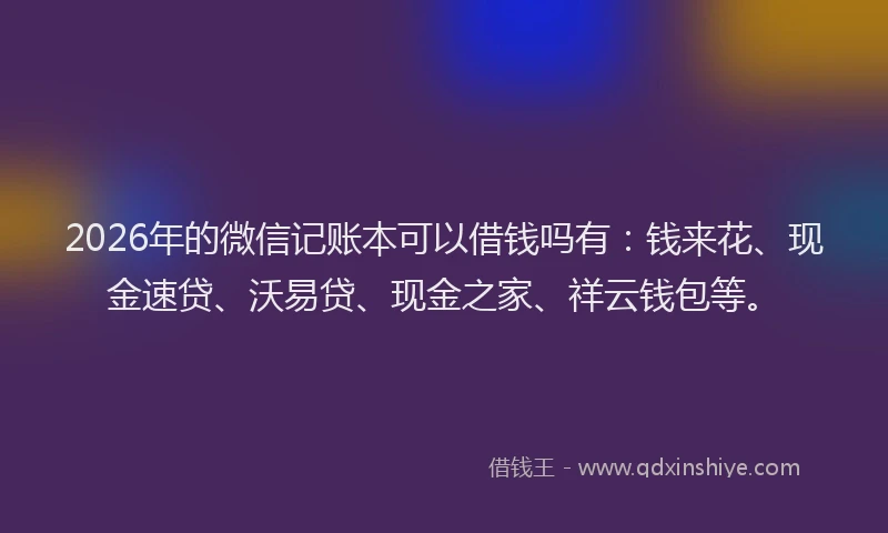 2026年的微信记账本可以借钱吗有：钱来花、现金速贷、沃易贷、现金之家、祥云钱包等。