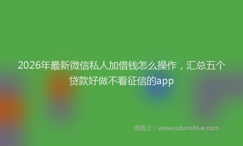 2026年最新微信私人加借钱怎么操作，汇总五个贷款好做不看征信的app