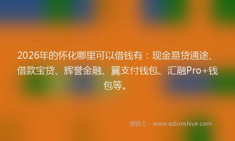2026年的怀化哪里可以借钱有：现金易贷通途、借款宝贷、辉誉金融、翼支付钱包、汇融Pro+钱包等。