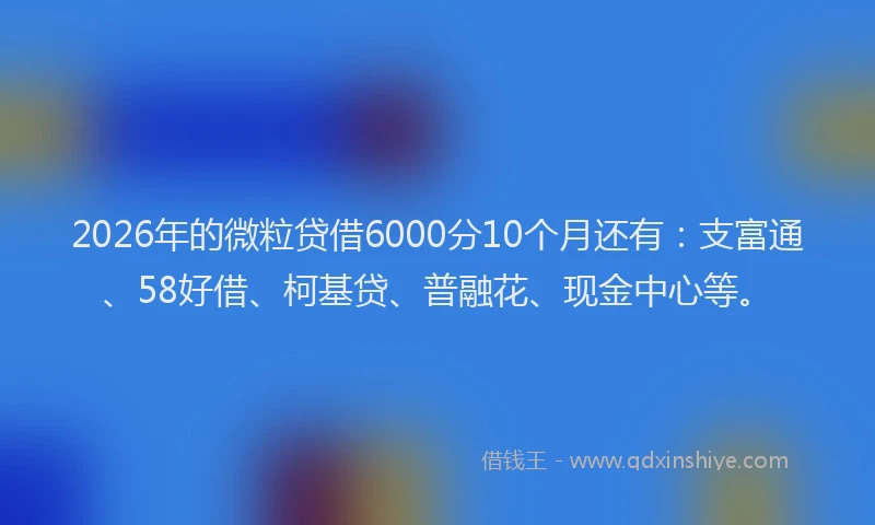 2026年的微粒贷借6000分10个月还有：支富通、58好借、柯基贷、普融花、现金中心等。