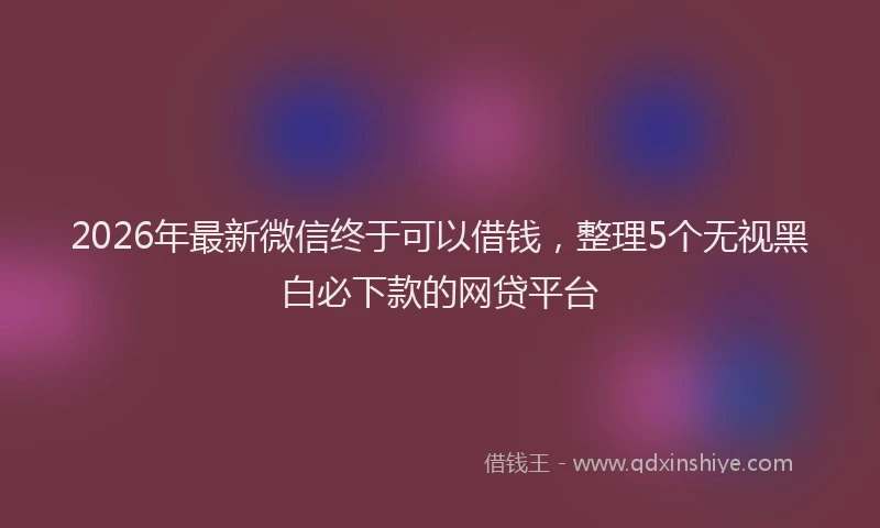 2026年最新微信终于可以借钱，整理5个无视黑白必下款的网贷平台