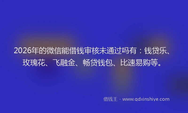 2026年的微信能借钱审核未通过吗有：钱贷乐、玫瑰花、飞融金、畅贷钱包、比速易购等。