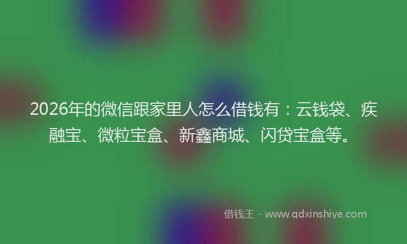 2026年的微信跟家里人怎么借钱有：云钱袋、疾融宝、微粒宝盒、新鑫商城、闪贷宝盒等。