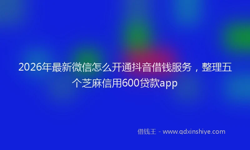 2026年最新微信怎么开通抖音借钱服务，整理五个芝麻信用600贷款app