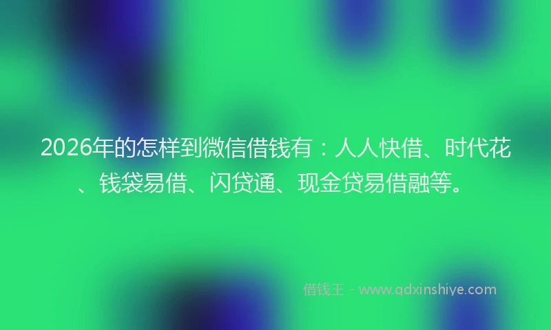 2026年的怎样到微信借钱有：人人快借、时代花、钱袋易借、闪贷通、现金贷易借融等。