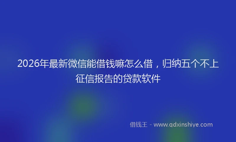 2026年最新微信能借钱嘛怎么借，归纳五个不上征信报告的贷款软件