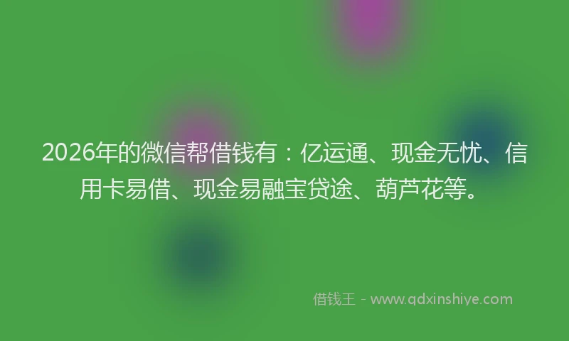 2026年的微信帮借钱有：亿运通、现金无忧、信用卡易借、现金易融宝贷途、葫芦花等。