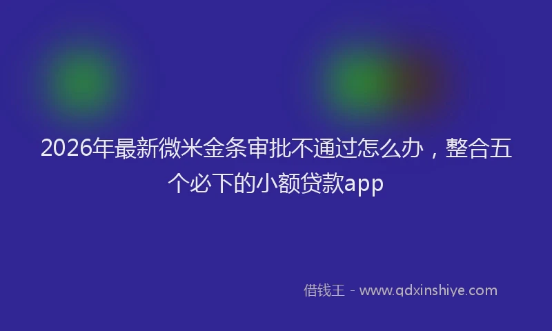 2026年最新微米金条审批不通过怎么办，整合五个必下的小额贷款app