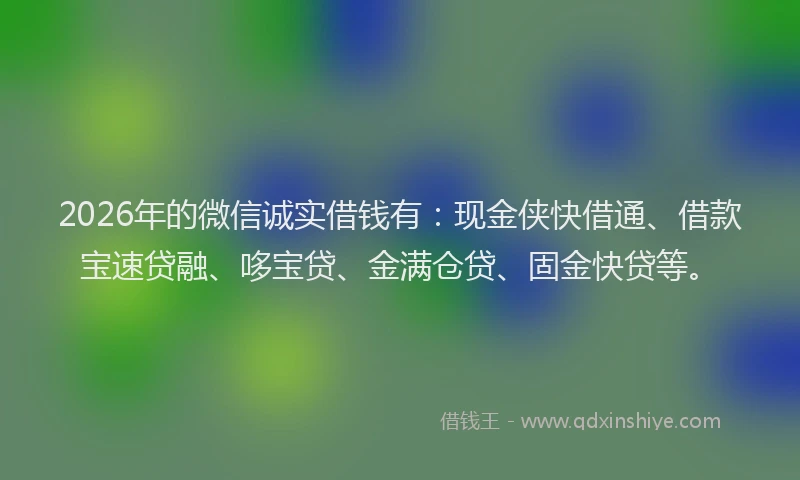 2026年的微信诚实借钱有：现金侠快借通、借款宝速贷融、哆宝贷、金满仓贷、固金快贷等。