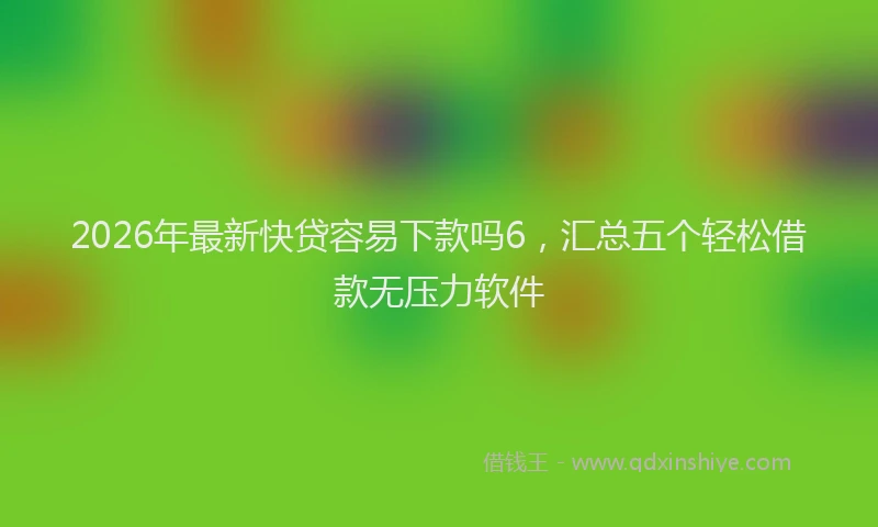 2026年最新快贷容易下款吗6，汇总五个轻松借款无压力软件