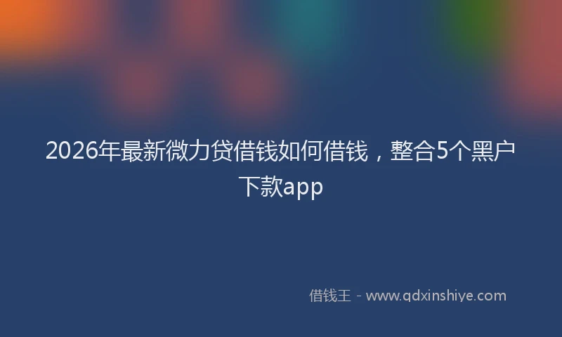 2026年最新微力贷借钱如何借钱，整合5个黑户下款app