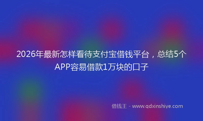 2026年最新怎样看待支付宝借钱平台，总结5个APP容易借款1万块的口子