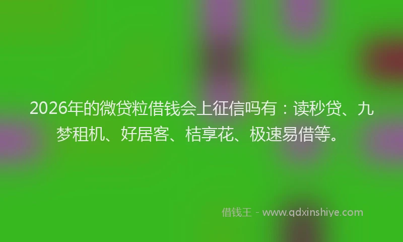 2026年的微贷粒借钱会上征信吗有：读秒贷、九梦租机、好居客、桔享花、极速易借等。