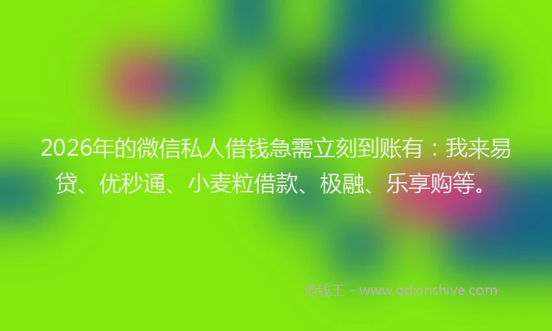 2026年的微信私人借钱急需立刻到账有：我来易贷、优秒通、小麦粒借款、极融、乐享购等。