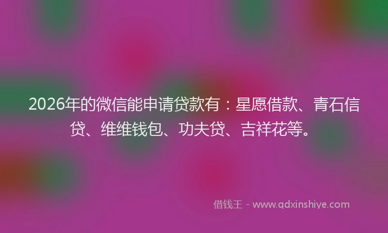 2026年的微信能申请贷款有：星愿借款、青石信贷、维维钱包、功夫贷、吉祥花等。