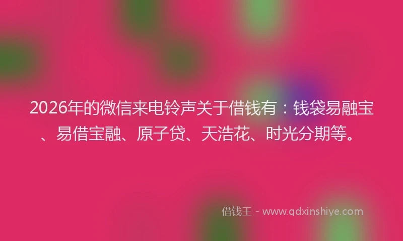 2026年的微信来电铃声关于借钱有：钱袋易融宝、易借宝融、原子贷、天浩花、时光分期等。