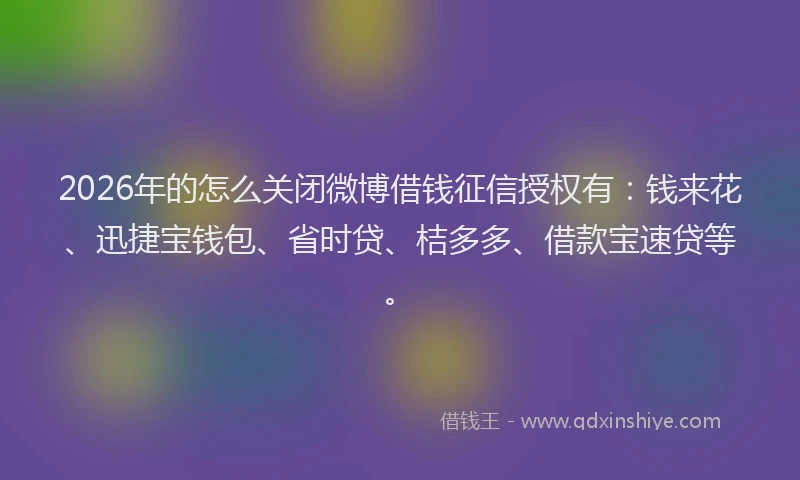 2026年的怎么关闭微博借钱征信授权有：钱来花、迅捷宝钱包、省时贷、桔多多、借款宝速贷等。