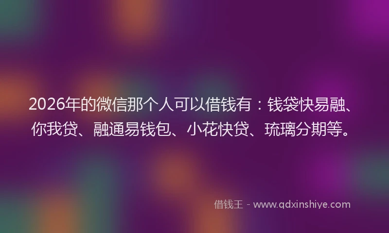 2026年的微信那个人可以借钱有：钱袋快易融、你我贷、融通易钱包、小花快贷、琉璃分期等。