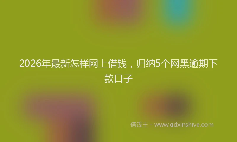2026年最新怎样网上借钱，归纳5个网黑逾期下款口子