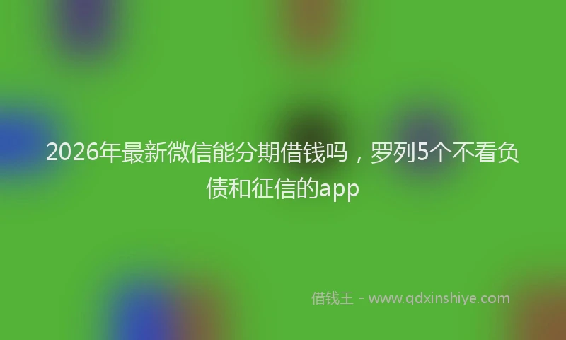 2026年最新微信能分期借钱吗，罗列5个不看负债和征信的app
