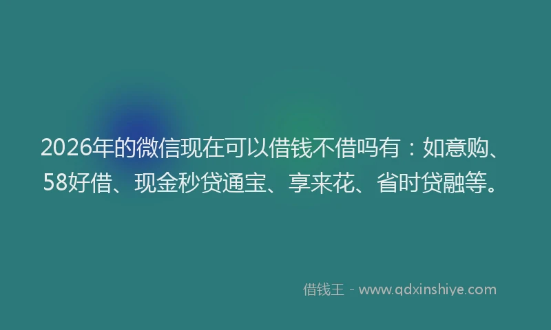 2026年的微信现在可以借钱不借吗有：如意购、58好借、现金秒贷通宝、享来花、省时贷融等。