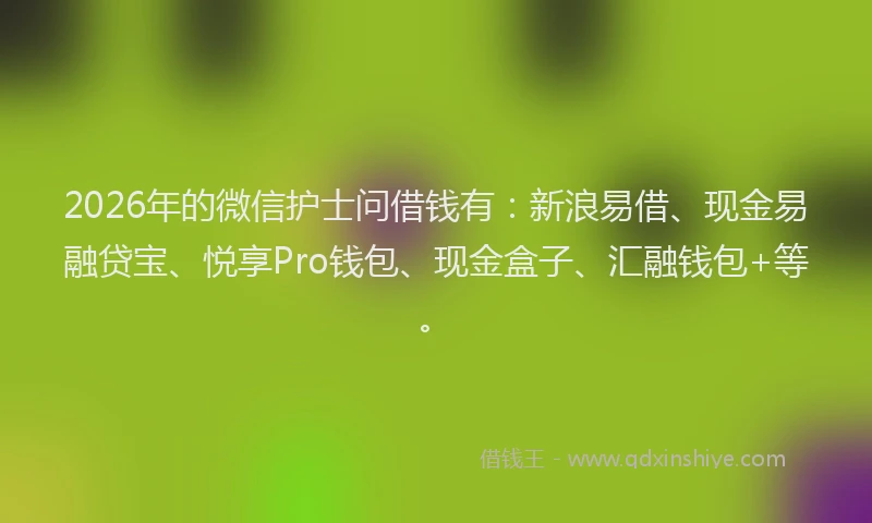 2026年的微信护士问借钱有：新浪易借、现金易融贷宝、悦享Pro钱包、现金盒子、汇融钱包+等。