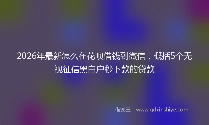 2026年最新怎么在花呗借钱到微信，概括5个无视征信黑白户秒下款的贷款