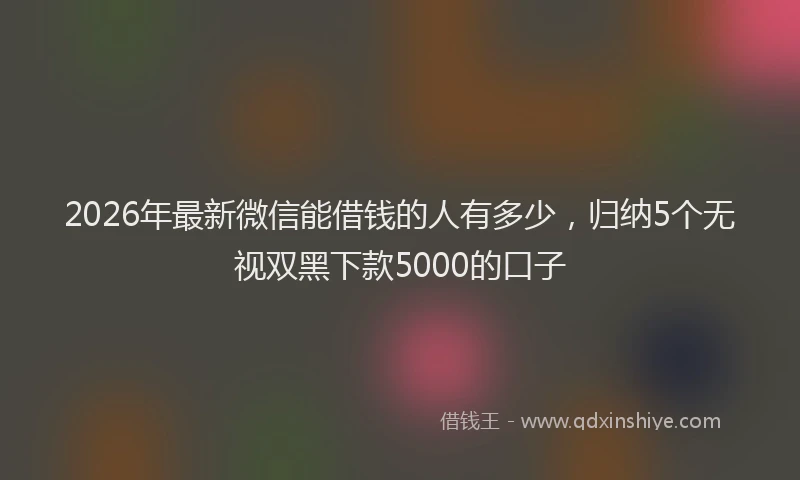 2026年最新微信能借钱的人有多少，归纳5个无视双黑下款5000的口子