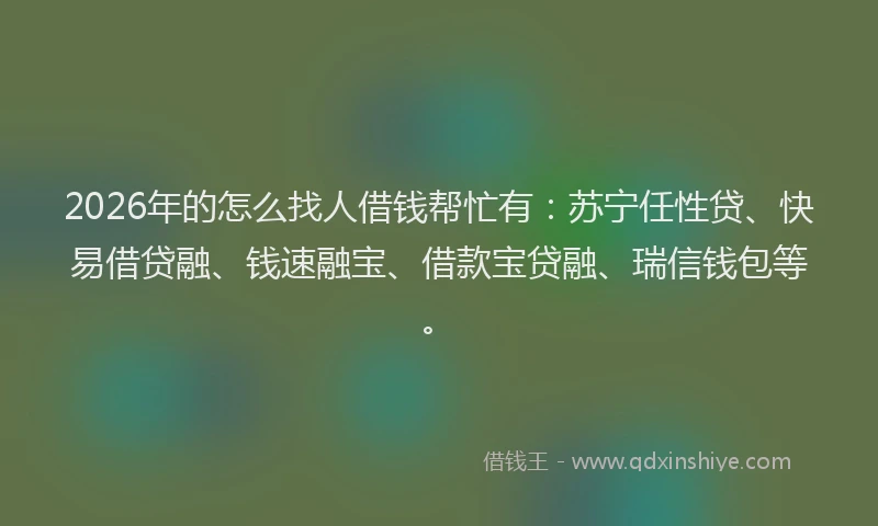 2026年的怎么找人借钱帮忙有：苏宁任性贷、快易借贷融、钱速融宝、借款宝贷融、瑞信钱包等。