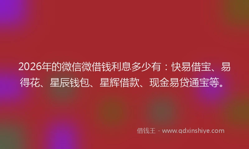2026年的微信微借钱利息多少有：快易借宝、易得花、星辰钱包、星辉借款、现金易贷通宝等。