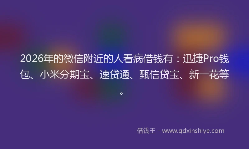 2026年的微信附近的人看病借钱有：迅捷Pro钱包、小米分期宝、速贷通、甄信贷宝、新一花等。
