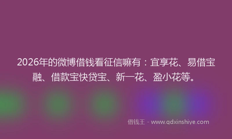 2026年的微博借钱看征信嘛有：宜享花、易借宝融、借款宝快贷宝、新一花、盈小花等。